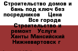 Строительство домов и бань под ключ без посредников, › Цена ­ 515 000 - Все города Строительство и ремонт » Услуги   . Ханты-Мансийский,Нижневартовск г.